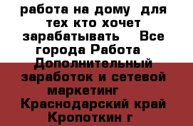 работа на дому  для тех кто хочет зарабатывать. - Все города Работа » Дополнительный заработок и сетевой маркетинг   . Краснодарский край,Кропоткин г.